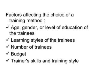 Factors affecting the choice of a
training method :
 Age, gender, or level of education of
the trainees
 Learning styles of the trainees
 Number of trainees
 Budget
 Trainer's skills and training style
 