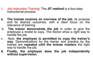 72
1. Job Instruction Training: The JIT method is a four-step
instructional process:
a. The trainee receives an overview of the job, its purpose
and its desired outcomes, with a clear focus on the
relevance of training.
b. The trainer demonstrate the job in order to give the
employee a model to copy. The trainer show a right way to
handle the job.
c . Next, the employee is permitted to copy the trainer’s
way. Demonstrations by the trainer and practice by the
trainee are repeated until the trainee masters the right
way to handle the job.
d. Finally, the employee does the job independently
without supervision.
 