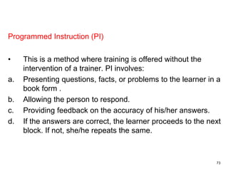 73
Programmed Instruction (PI)
• This is a method where training is offered without the
intervention of a trainer. PI involves:
a. Presenting questions, facts, or problems to the learner in a
book form .
b. Allowing the person to respond.
c. Providing feedback on the accuracy of his/her answers.
d. If the answers are correct, the learner proceeds to the next
block. If not, she/he repeats the same.
 