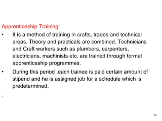 74
Apprenticeship Training:
• It is a method of training in crafts, trades and technical
areas. Theory and practicals are combined. Technicians
and Craft workers such as plumbers, carpenters,
electricians, machinists etc. are trained through formal
apprenticeship programmes.
• During this period ,each trainee is paid certain amount of
stipend and he is assigned job for a schedule which is
predetermined.
.
 