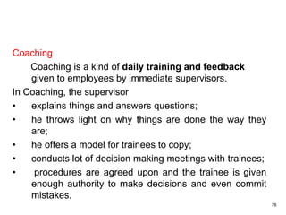 76
Coaching
Coaching is a kind of daily training and feedback
given to employees by immediate supervisors.
In Coaching, the supervisor
• explains things and answers questions;
• he throws light on why things are done the way they
are;
• he offers a model for trainees to copy;
• conducts lot of decision making meetings with trainees;
• procedures are agreed upon and the trainee is given
enough authority to make decisions and even commit
mistakes.
 