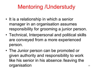 Mentoring /Understudy
• It is a relationship in which a senior
manager in an organisation assumes
responsibility for grooming a junior person.
• Technical, Interpersonal and political skills
are conveyed from a more experienced
person.
• The Junior person can be promoted or
given authority and responsibility to work
like his senior in his absence /leaving the
organisation 77
 