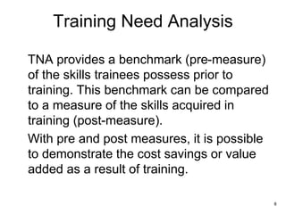 8
Training Need Analysis
TNA provides a benchmark (pre-measure)
of the skills trainees possess prior to
training. This benchmark can be compared
to a measure of the skills acquired in
training (post-measure).
With pre and post measures, it is possible
to demonstrate the cost savings or value
added as a result of training.
 