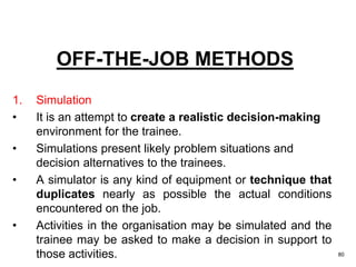 80
OFF-THE-JOB METHODS
1. Simulation
• It is an attempt to create a realistic decision-making
environment for the trainee.
• Simulations present likely problem situations and
decision alternatives to the trainees.
• A simulator is any kind of equipment or technique that
duplicates nearly as possible the actual conditions
encountered on the job.
• Activities in the organisation may be simulated and the
trainee may be asked to make a decision in support to
those activities.
 