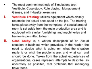 81
• The most common methods of Simulations are :
Vestibule, Case study, Role playing, Management
Games, and In-basket exercises
I. Vestibule Training: utilizes equipment which closely
resemble the actual ones used on the job. The training
takes place away from the workplace. A special area of
room is set aside from the main production area and is
equipped with similar furnishings and machineries and
trainee is permitted to learn
II. Case Study: is a written description of an actual
situation in business which provokes, in the reader, the
need to decide what is going on, what the situation
really is or what the problems are, and what can and
should be done. Taken from the actual experiences of
organizations, cases represent attempts to describe, as
accurately as possible, real problems that managers
have faced.
 