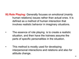 82
III) Role Playing: Generally focuses on emotional (mainly
human relations) issues rather than actual ones. It is
defined as a method of human interaction that
involves realistic behavior in imaginary situations.
• The essence of role playing is to create a realistic
situation, and then have the trainees assume the
parts of specific personalities in the situation.
• This method is mostly used for developing
interpersonal interactions and relations and also for
attitude change.
 