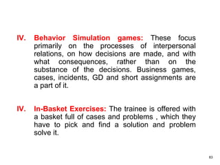 83
IV. Behavior Simulation games: These focus
primarily on the processes of interpersonal
relations, on how decisions are made, and with
what consequences, rather than on the
substance of the decisions. Business games,
cases, incidents, GD and short assignments are
a part of it.
IV. In-Basket Exercises: The trainee is offered with
a basket full of cases and problems , which they
have to pick and find a solution and problem
solve it.
 