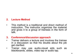 84
2. Lecture Method
• This method is a traditional and direct method of
instruction. The instructor organizes the material
and gives it to a group of trainees in the form of
talk.
3. Conference/discussion approach
• Trainer delivers a lecture and involves the trainee
in a discussion so that his doubts about the job
get clarified.
• Trainer may use audio-visual aids such as
blackboards, slides, video tap or audio tap.
 