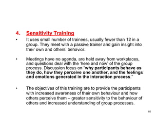 85
4. Sensitivity Training
• It uses small number of trainees, usually fewer than 12 in a
group. They meet with a passive trainer and gain insight into
their own and others’ behavior.
• Meetings have no agenda, are held away from workplaces,
and questions deal with the ‘here and now’ of the group
process. Discussion focus on “why participants behave as
they do, how they perceive one another, and the feelings
and emotions generated in the interaction process.”
• The objectives of this training are to provide the participants
with increased awareness of their own behaviour and how
others perceive them – greater sensitivity to the behaviour of
others and increased understanding of group processes.
 