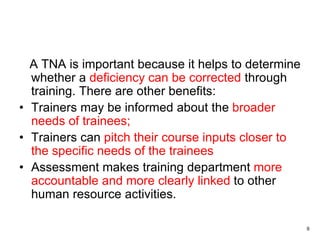 9
A TNA is important because it helps to determine
whether a deficiency can be corrected through
training. There are other benefits:
• Trainers may be informed about the broader
needs of trainees;
• Trainers can pitch their course inputs closer to
the specific needs of the trainees
• Assessment makes training department more
accountable and more clearly linked to other
human resource activities.
 