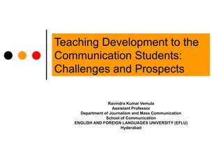 Teaching Development to the Communication Students: Challenges and Prospects  Ravindra Kumar Vemula Assistant Professor Department of Journalism and Mass Communication School of Communication ENGLISH AND FOREIGN LANGUAGES UNIVERSITY (EFLU) Hyderabad 