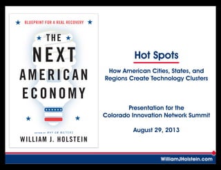 A U T H O R O F W H Y G M M A T T E R S
BLUEPRINT FOR A REAL RECOVERY
WILLIAM J. HOLSTEIN
THE
NEXT
AMERICAN
ECONOMY
Hot Spots
WilliamJHolstein.com
How American Cities, States, and
Regions Create Technology Clusters
Presentation for the
Colorado Innovation Network Summit
August 29, 2013
Follow along at slideshare.net
Search: Bill Holstein COIN Summit
 