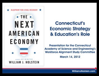 BLUEPRINT FOR A REAL RECOVERY


                 THE

    NEXT                               Connecticut’s
                                     Economic Strategy
AMERICAN                             & Education’s Role
ECONOMY                              Presentation for the Connecticut
                                  Academy of Science and Engineering’s
                                  Workforce Alignment Study Committee
                                            March 14, 2012
     AUTHOR OF   WHY GM MATTERS


WILLIAM J. HOLSTEIN

                                                     WilliamJHolstein.com
 