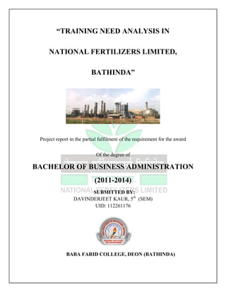 “TRAINING NEED ANALYSIS IN
NATIONAL FERTILIZERS LIMITED,
BATHINDA”

Project report in the partial fulfilment of the requirement for the award
Of the degree of

BACHELOR OF BUSINESS ADMINISTRATION
(2011-2014)
SUBMITTED BY:
DAVINDERJEET KAUR, 5th (SEM)
UID: 112261176

BABA FARID COLLEGE, DEON (BATHINDA)

 
