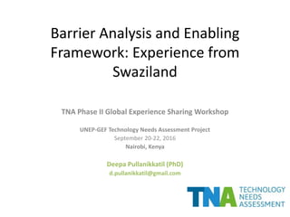 Barrier Analysis and Enabling
Framework: Experience from
Swaziland
TNA Phase II Global Experience Sharing Workshop
UNEP-GEF Technology Needs Assessment Project
September 20-22, 2016
Nairobi, Kenya
Deepa Pullanikkatil (PhD)
d.pullanikkatil@gmail.com
 