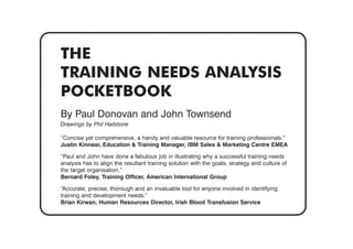 THE
TRAINING NEEDS ANALYSIS
POCKETBOOK
By Paul Donovan and John Townsend
Drawings by Phil Hailstone
“Concise yet comprehensive, a handy and valuable resource for training professionals.”
Justin Kinnear, Education & Training Manager, IBM Sales & Marketing Centre EMEA
“Paul and John have done a fabulous job in illustrating why a successful training needs
analysis has to align the resultant training solution with the goals, strategy and culture of
the target organisation.”
Bernard Foley, Training Officer, American International Group
“Accurate, precise, thorough and an invaluable tool for anyone involved in identifying
training and development needs.”
Brian Kirwan, Human Resources Director, Irish Blood Transfusion Service
 