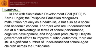 In line with Sustainable Development Goal (SDG) 2-
Zero Hunger; the Philippine Education recognizes
malnutrition not only as a health issue but also as a social
and academic concern. Learners who are undernourished
are at a disadvantage in terms of school performance,
cognitive development, and long-term productivity. Despite
government efforts to improve nutrition outcomes, there are
still a significant number of under-nourished school-aged
children across the Philippines.
RATIONALE
 