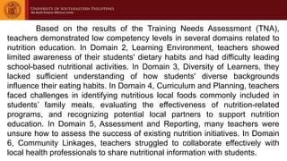 Based on the results of the Training Needs Assessment (TNA),
teachers demonstrated low competency levels in several domains related to
nutrition education. In Domain 2, Learning Environment, teachers showed
limited awareness of their students' dietary habits and had difficulty leading
school-based nutritional activities. In Domain 3, Diversity of Learners, they
lacked sufficient understanding of how students' diverse backgrounds
influence their eating habits. In Domain 4, Curriculum and Planning, teachers
faced challenges in identifying nutritious local foods commonly included in
students’ family meals, evaluating the effectiveness of nutrition-related
programs, and recognizing potential local partners to support nutrition
education. In Domain 5, Assessment and Reporting, many teachers were
unsure how to assess the success of existing nutrition initiatives. In Domain
6, Community Linkages, teachers struggled to collaborate effectively with
local health professionals to share nutritional information with students.
 