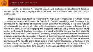Lastly, in Domain 7, Personal Growth and Professional Development, teachers
needed support in encouraging students to reflect on and share their personal nutrition
experiences.
Despite these gaps, teachers recognized the high level of importance of nutrition-related
competencies across all domains. In Domain 1: Content Knowledge and Pedagogy, they
emphasized the importance of designing lesson plans that meaningfully incorporate nutrition
education and integrating it with other subjects such as math and science. In Domain 2, they
valued the ability to create engaging and enjoyable activities that promote healthy eating
habits. In Domain 3, teachers recognized the need to identify barriers that limit students’
access to healthy foods. For Domain 4, evaluating the impact and effectiveness of nutritional
programs was viewed as essential. In Domain 5, the importance of using student feedback to
improve teaching strategies on nutrition was strongly highlighted. In Domain 6, teachers
acknowledged the need to utilize digital tools to share nutritional resources with students and
families. Finally, in Domain 7, they underscored the importance of actively listening to
students’ concerns about their diets as part of their ongoing professional development.
 