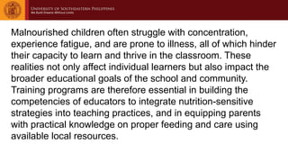 Malnourished children often struggle with concentration,
experience fatigue, and are prone to illness, all of which hinder
their capacity to learn and thrive in the classroom. These
realities not only affect individual learners but also impact the
broader educational goals of the school and community.
Training programs are therefore essential in building the
competencies of educators to integrate nutrition-sensitive
strategies into teaching practices, and in equipping parents
with practical knowledge on proper feeding and care using
available local resources.
 