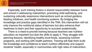 Especially, such training fosters a shared responsibility between home
and school in addressing malnutrition, promoting child well-being, and
sustaining culturally responsive interventions such as school gardens,
feeding initiatives, and health monitoring systems. By bridging the
knowledge and practice gaps identified in the TNA, this intervention will not
only improve the nutritional status of learners but also enhance their
readiness to learn and their opportunity to succeed academically.
There is a need to provide training because teachers see nutrition
education as important but lack the skills to apply it. They struggle with
planning lessons, identifying healthy local foods, assessing nutrition
programs, and working with health partners. Training will help them build
the knowledge and confidence to teach nutrition effectively and support
students’ health, especially in communities with high rates of malnutrition.
 