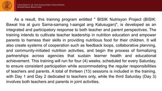 As a result, this training program entitled " BISIK Nutrisyon Project (BISIK:
Bawat Ina at guro Sama-samang I-aangat ang Kalusugan)", is developed as an
integrated and participatory response to both teacher and parent perspectives. The
training intends to cultivate teacher leadership in nutrition education and empower
parents to harness their skills in providing nutritious food for their children. It will
also create systems of cooperation such as feedback loops, collaborative planning,
and community-initiated nutrition activities, and begin the process of formalizing
partnerships across agencies that sustain learner health and educational
achievement. This training will run for four (4) weeks, scheduled for every Saturday,
to ensure consistent participation while accommodating the regular responsibilities
of teachers and parents. A total of thirteen (13) sessions is included in the training,
with Day 1 and Day 2 dedicated to teachers only, while the third Saturday (Day 3)
involves both teachers and parents in joint activities.
 