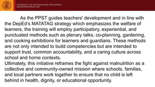 As the PPST guides teachers' development and in line with
the DepEd’s MATATAG strategy which emphasizes the welfare of
learners, the training will employ participatory, experiential, and
punctuated methods such as plenary talks, co-planning, gardening,
and cooking exhibitions for learners and guardians. These methods
are not only intended to build competencies but are intended to
support trust, common accountability, and a caring culture across
school and home contexts.
Ultimately, this initiative reframes the fight against malnutrition as a
collective and community-owned mission where schools, families,
and local partners work together to ensure that no child is left
behind in health, dignity, or educational opportunity.
 