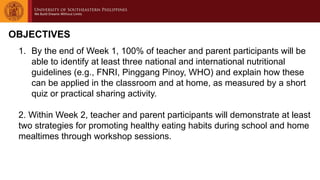 OBJECTIVES
1. By the end of Week 1, 100% of teacher and parent participants will be
able to identify at least three national and international nutritional
guidelines (e.g., FNRI, Pinggang Pinoy, WHO) and explain how these
can be applied in the classroom and at home, as measured by a short
quiz or practical sharing activity.
2. Within Week 2, teacher and parent participants will demonstrate at least
two strategies for promoting healthy eating habits during school and home
mealtimes through workshop sessions.
 