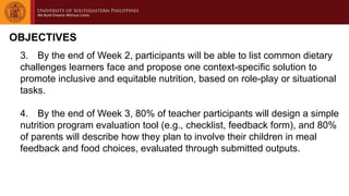 OBJECTIVES
3. By the end of Week 2, participants will be able to list common dietary
challenges learners face and propose one context-specific solution to
promote inclusive and equitable nutrition, based on role-play or situational
tasks.
4. By the end of Week 3, 80% of teacher participants will design a simple
nutrition program evaluation tool (e.g., checklist, feedback form), and 80%
of parents will describe how they plan to involve their children in meal
feedback and food choices, evaluated through submitted outputs.
 