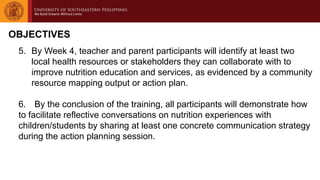 OBJECTIVES
5. By Week 4, teacher and parent participants will identify at least two
local health resources or stakeholders they can collaborate with to
improve nutrition education and services, as evidenced by a community
resource mapping output or action plan.
6. By the conclusion of the training, all participants will demonstrate how
to facilitate reflective conversations on nutrition experiences with
children/students by sharing at least one concrete communication strategy
during the action planning session.
 