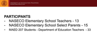 PARTICIPANTS
- NASECO Elementary School Teachers - 13
- NASECO Elementary School Select Parents - 15
- MAED 207 Students - Department of Education Teachers - 33
 