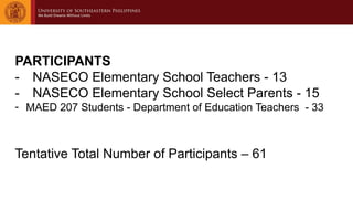 PARTICIPANTS
- NASECO Elementary School Teachers - 13
- NASECO Elementary School Select Parents - 15
- MAED 207 Students - Department of Education Teachers - 33
Tentative Total Number of Participants – 61
 
