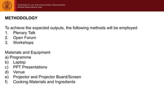 METHODOLOGY
To achieve the expected outputs, the following methods will be employed:
1. Plenary Talk
2. Open Forum
3. Workshops
Materials and Equipment
a) Programme
b) Laptop
c) PPT Presentations
d) Venue
e) Projector and Projector Board/Screen
f) Cooking Materials and Ingredients
 