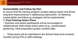Sustainability and Follow-Up Plan
to ensure that the training program creates lasting impact and drives
long-term improvements in addressing malnutrition, he following
sustainability and follow-up strategies will be implemented:
1. Post-Training Action Plans
• Teachers and parent participants will be encouraged to
collaboratively draft simple action plans (e.g., school-based
gardening, meal preparation guides nutrition talks
• These plans will be submitted to the School Head and reviewed
monthly during PTA or staff meetings.
 