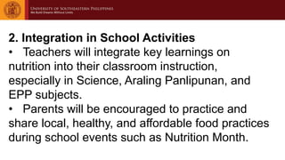 2. Integration in School Activities
• Teachers will integrate key learnings on
nutrition into their classroom instruction,
especially in Science, Araling Panlipunan, and
EPP subjects.
• Parents will be encouraged to practice and
share local, healthy, and affordable food practices
during school events such as Nutrition Month.
 