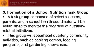 3. Formation of a School Nutrition Task Group
• A task group composed of select teachers,
parents, and a school health coordinator will be
established to monitor the progress of nutrition-
related initiatives.
• This group will spearhead quarterly community
activities, such as cooking demos, feeding
programs, and gardening showcases.
 