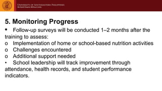5. Monitoring Progress
• Follow-up surveys will be conducted 1–2 months after the
training to assess:
o Implementation of home or school-based nutrition activities
o Challenges encountered
o Additional support needed
• School leadership will track improvement through
attendance, health records, and student performance
indicators.
 