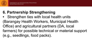 6. Partnership Strengthening
• Strengthen ties with local health units
(Barangay Health Workers, Municipal Health
Office) and agricultural partners (DA, local
farmers) for possible technical or material support
(e.g., seedlings, food packs).
 