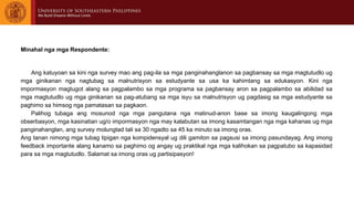 Minahal nga mga Respondente:
Ang katuyoan sa kini nga survey mao ang pag-ila sa mga panginahanglanon sa pagbansay sa mga magtutudlo ug
mga ginikanan nga nagtubag sa malnutrisyon sa estudyante sa usa ka kahimtang sa edukasyon. Kini nga
impormasyon magtugot alang sa pagpalambo sa mga programa sa pagbansay aron sa pagpalambo sa abilidad sa
mga magtutudlo ug mga ginikanan sa pag-atubang sa mga isyu sa malnutrisyon ug pagdasig sa mga estudyante sa
paghimo sa himsog nga pamatasan sa pagkaon.
Palihog tubaga ang mosunod nga mga pangutana nga matinud-anon base sa imong kaugalingong mga
obserbasyon, mga kasinatian ug/o impormasyon nga may kalabutan sa imong kasamtangan nga mga kahanas ug mga
panginahanglan, ang survey molungtad tali sa 30 ngadto sa 45 ka minuto sa imong oras.
Ang tanan nimong mga tubag tipigan nga kompidensyal ug dili gamiton sa pagsusi sa imong pasundayag. Ang imong
feedback importante alang kanamo sa paghimo og angay ug praktikal nga mga kalihokan sa pagpatubo sa kapasidad
para sa mga magtutudlo. Salamat sa imong oras ug partisipasyon!
 