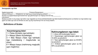 Kasamtangang lebel:
1 = Patas (limitado nga kahibalo)
2 = Maayo (Basic Knowledge)
3 = Mas Maayo (Taas nga kahibalo
nga makatabang / magdumala sa
uban)
4 = Maayo kaayo (mahimong magtudlo
ug/o maghimo)
Kahinungdanon nga lebel:
1 = Ubos (dili kinahanglan karon)
2 = Kasarangan (gikinahanglan gikan sa
10-40% sa panahon)
3 = Taas (gikinahanglan gikan sa 40-60%
sa panahon)
4 = Kritikal (gikinahanglan gikan sa 60-
90% sa panahon)
Demograpiko nga Data
Ngalan(opsyonal):_____________________ Posisyon/Designasyon:_______________
Seksyon/Dibisyon:___ Gidaghanon sa mga tuig sa kasamtangang posisyon: ___
Numero sa pagbansay/programa/seminar nga gitambongan sa miaging duha ka tuig:__________
Instruksyon:
Butangi ug tsek (/) ang angay nga kahon nga nagpakita sa imong kahibalo/kabatid nga lebel (kaalaman/kakayanan) sa listahan sa mga katakos nga
gipiho sa wala nga suok sa lamesa sa ubos ug ang importansya niini sa imong trabaho.
Definitions of Scales
 