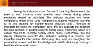Among the indicators under Domain 2: Learning Environment, the
need to help students make healthier food choices during school
mealtimes should be prioritized. This indicator received the lowest
competency mean score (2.86) compared to leading nutritional activities
(3.14) and creating fun nutrition-related activities (3.57). Although all
indicators fall within the "competent" level, the gap suggests that teachers
feel less confident in guiding students during actual mealtimes, which is a
critical moment to reinforce healthy eating habits. Furthermore, this skill
directly influences students’ daily behavior, making it a practical and
impactful area for intervention. Addressing this need can strengthen the
connection between nutrition knowledge and real-life choices, promoting a
healthier school environment.
 
