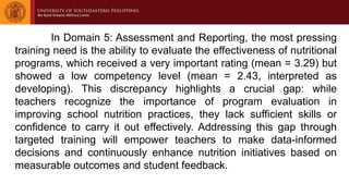 In Domain 5: Assessment and Reporting, the most pressing
training need is the ability to evaluate the effectiveness of nutritional
programs, which received a very important rating (mean = 3.29) but
showed a low competency level (mean = 2.43, interpreted as
developing). This discrepancy highlights a crucial gap: while
teachers recognize the importance of program evaluation in
improving school nutrition practices, they lack sufficient skills or
confidence to carry it out effectively. Addressing this gap through
targeted training will empower teachers to make data-informed
decisions and continuously enhance nutrition initiatives based on
measurable outcomes and student feedback.
 