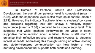 In Domain 7: Personal Growth and Professional
Development, the overall competency level is competent (mean =
2.93), while the importance level is also rated as important (mean =
2.71). However, the indicator “I actively listen to students’ concerns
and questions regarding their diet” shows a relatively higher
importance (mean = 2.86) compared to its competency level. This
suggests that while teachers acknowledge the value of open,
supportive communication about nutrition, there is still room to
enhance their reflective practice and responsiveness to students’
individual needs. Addressing this through training on active listening
and student-centered communication can help foster a more
nurturing environment that supports both health and learning.
 
