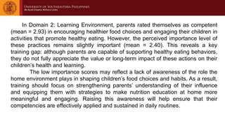 In Domain 2: Learning Environment, parents rated themselves as competent
(mean = 2.93) in encouraging healthier food choices and engaging their children in
activities that promote healthy eating. However, the perceived importance level of
these practices remains slightly important (mean = 2.40). This reveals a key
training gap: although parents are capable of supporting healthy eating behaviors,
they do not fully appreciate the value or long-term impact of these actions on their
children’s health and learning.
The low importance scores may reflect a lack of awareness of the role the
home environment plays in shaping children’s food choices and habits. As a result,
training should focus on strengthening parents’ understanding of their influence
and equipping them with strategies to make nutrition education at home more
meaningful and engaging. Raising this awareness will help ensure that their
competencies are effectively applied and sustained in daily routines.
 