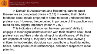 In Domain 5: Assessment and Reporting, parents rated
themselves as competent (mean = 2.53) in seeking their child’s
feedback about meals prepared at home to better understand their
preferences. However, the perceived importance of this practice was
rated as only slightly important (mean = 2.07).
This indicates a disconnect between parents’ ability to
engage in meaningful communication with their children about food
preferences and their understanding of its significance. While they
are capable of doing it, they may not fully realize how involving
children in food-related decisions can contribute to healthier eating
habits, better parent-child relationships, and more responsive meal
planning.
 