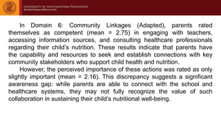 In Domain 6: Community Linkages (Adapted), parents rated
themselves as competent (mean = 2.75) in engaging with teachers,
accessing information sources, and consulting healthcare professionals
regarding their child’s nutrition. These results indicate that parents have
the capability and resources to seek and establish connections with key
community stakeholders who support child health and nutrition.
However, the perceived importance of these actions was rated as only
slightly important (mean = 2.16). This discrepancy suggests a significant
awareness gap: while parents are able to connect with the school and
healthcare systems, they may not fully recognize the value of such
collaboration in sustaining their child’s nutritional well-being.
 