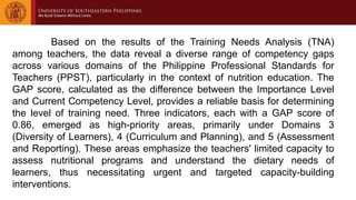 Based on the results of the Training Needs Analysis (TNA)
among teachers, the data reveal a diverse range of competency gaps
across various domains of the Philippine Professional Standards for
Teachers (PPST), particularly in the context of nutrition education. The
GAP score, calculated as the difference between the Importance Level
and Current Competency Level, provides a reliable basis for determining
the level of training need. Three indicators, each with a GAP score of
0.86, emerged as high-priority areas, primarily under Domains 3
(Diversity of Learners), 4 (Curriculum and Planning), and 5 (Assessment
and Reporting). These areas emphasize the teachers' limited capacity to
assess nutritional programs and understand the dietary needs of
learners, thus necessitating urgent and targeted capacity-building
interventions.
 