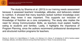 The study by Sharma et al. (2013) is our training needs assessment
because it assessed teachers’ knowledge, attitudes, and behaviors related
to nutrition. It showed that many teachers lacked nutrition knowledge even
though they knew it was important. This supports our inclusion of
Knowledge of Nutrition as a core competency. The study also implies the
need for strong Communication Skills, as teachers must explain healthy
eating to students and families. Lastly, it highlights the importance of
Program Planning, since the authors recommend professional development
and structured nutrition programs for teachers.
Sharma, S., Dortch, K. S., Byrd-Williams, C., Truxillio, J. B., Rahman, G. A., Bonsu, P., & Hoelscher, D. (2013). Nutrition-related
knowledge, attitudes, and dietary behaviors among Head Start teachers in Texas: A cross-sectional study.
 