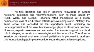 The first identified gap lies in teachers' knowledge of current
nutritional guidelines and recommendations, such as those issued by
FNRI, WHO, and DepEd. Teachers rated themselves at a mean
competency level of 2.14, which reflects a Developing status. Notably, the
same score was recorded for the importance level, indicating an
underappreciation of the role this knowledge plays in classroom practice.
However, expert consensus and curriculum frameworks support its critical
role in shaping accurate and meaningful nutrition education. Therefore, a
session on national and international guidelines is proposed to address
this foundational gap, improve confidence, and correct misconceptions.
 