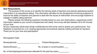 Dear Respondents:
The purpose of this survey is to identify the training needs of teachers and parents addressing student
malnutrition in an educational setting. This information will allow for the development of training programs to
improve the ability of teachers and parents to deal with the issues of malnutrition and encourage students to
engage in healthy eating behavior.
Please answer the following questions honestly based on your own observations, experiences and/or
information related to your current competencies and needs, the survey will take between 30 to 45 minutes
of your time.
All your responses will be kept strictly confidential and will not be used to assess your performance. Your
feedback is important for us in creating appropriate and practical capacity building activities for teachers.
Thank you for your time and participation!
Demographic Data
Name(optional): _____________________ Position/Designation:_______________
Section/Division:___ No. of years in current position: ___
No. of training/programs/seminars attended for the past two years:__________
 